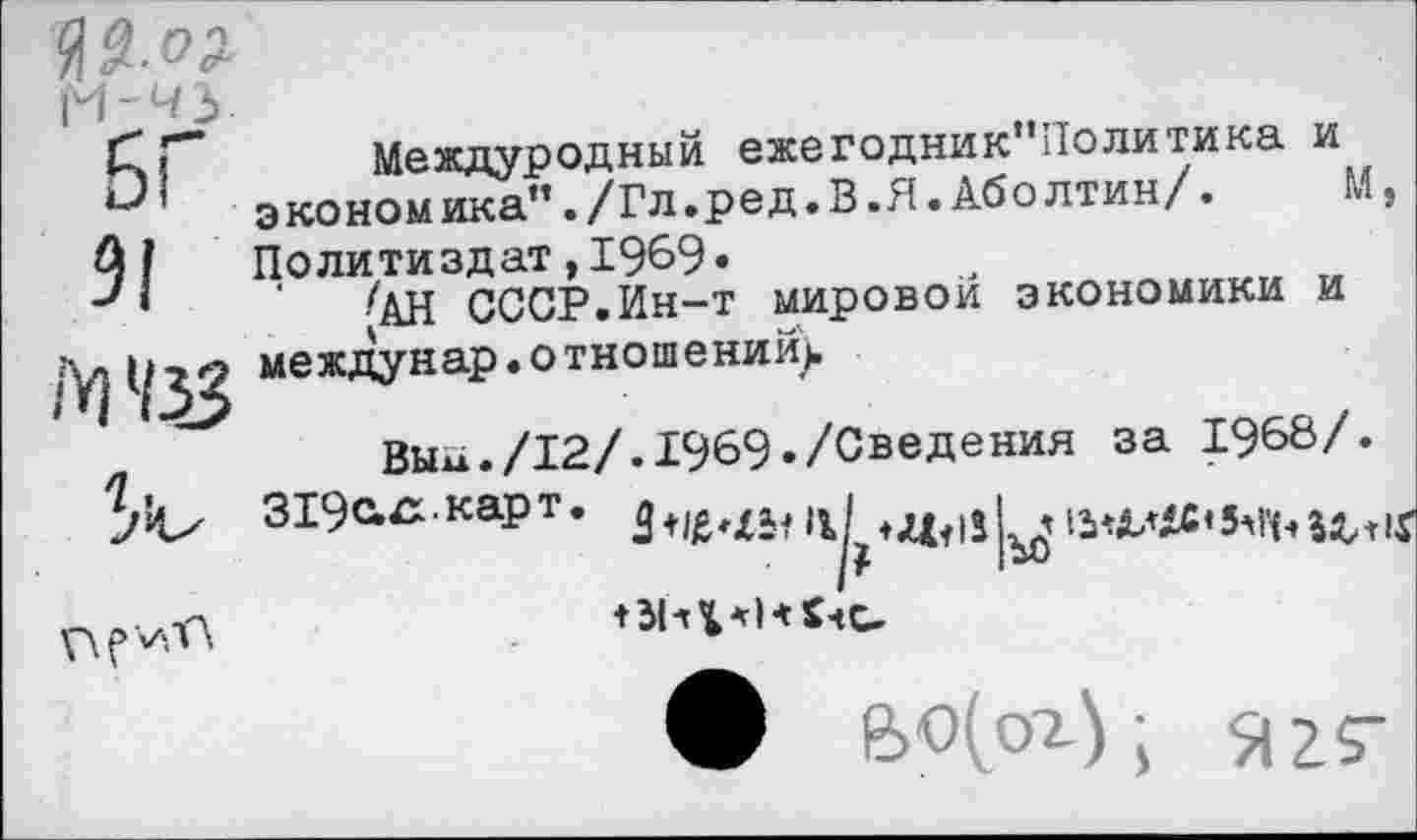 ﻿№-°2 М-43
БГ
91
М 4%
Междуродный ежегодник”Политика и экономика”./Гл.ред.В.Я.Аболтин/.	М,
Политиздат,1969«
•/АН СССР.Ин-т мировой экономики и междунар • о тношений).

Вььх./12/. 1969-/Сведения за 1968/. 319ахх.карт.
г
♦ СчС-
ф	я 2$-|